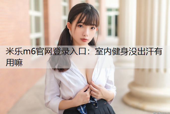<strong>米乐m6官网登录入口：室内健身没出汗有用嘛</strong>